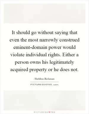 It should go without saying that even the most narrowly construed eminent-domain power would violate individual rights. Either a person owns his legitimately acquired property or he does not Picture Quote #1
