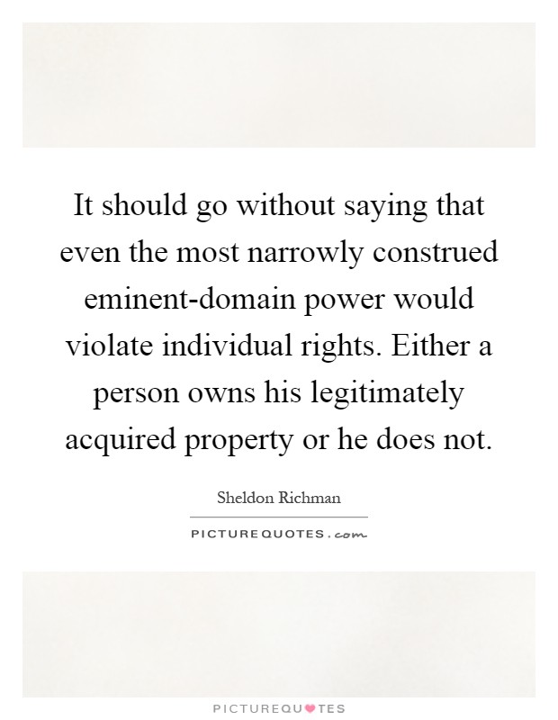 It should go without saying that even the most narrowly construed eminent-domain power would violate individual rights. Either a person owns his legitimately acquired property or he does not Picture Quote #1
