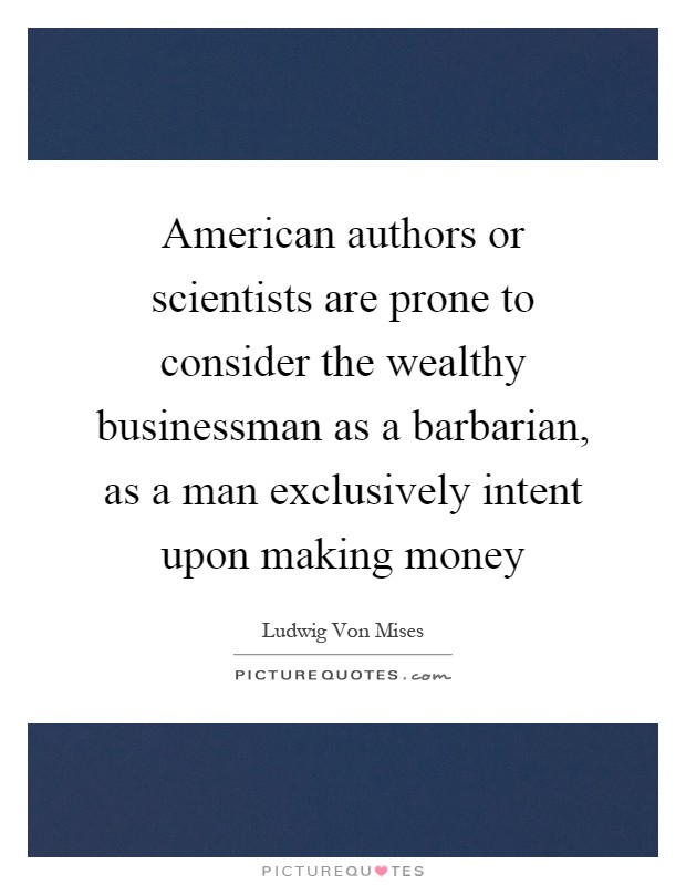 American authors or scientists are prone to consider the wealthy businessman as a barbarian, as a man exclusively intent upon making money Picture Quote #1