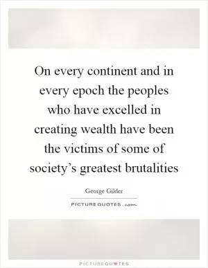 On every continent and in every epoch the peoples who have excelled in creating wealth have been the victims of some of society’s greatest brutalities Picture Quote #1