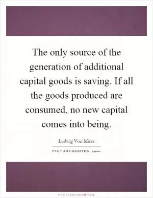 The only source of the generation of additional capital goods is saving. If all the goods produced are consumed, no new capital comes into being Picture Quote #1