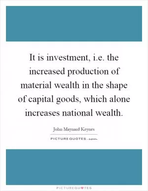 It is investment, i.e. the increased production of material wealth in the shape of capital goods, which alone increases national wealth Picture Quote #1