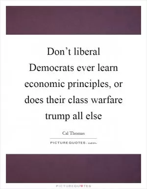 Don’t liberal Democrats ever learn economic principles, or does their class warfare trump all else Picture Quote #1
