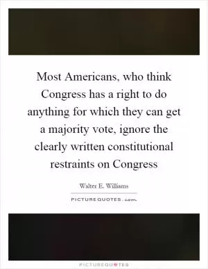 Most Americans, who think Congress has a right to do anything for which they can get a majority vote, ignore the clearly written constitutional restraints on Congress Picture Quote #1
