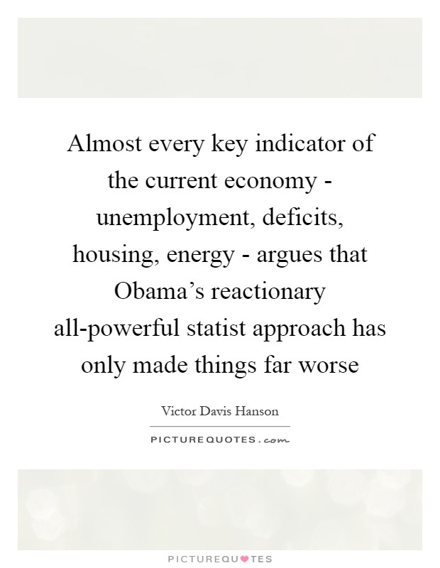 Almost every key indicator of the current economy - unemployment, deficits, housing, energy - argues that Obama's reactionary all-powerful statist approach has only made things far worse Picture Quote #1