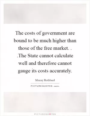 The costs of government are bound to be much higher than those of the free market. . .The State cannot calculate well and therefore cannot gauge its costs accurately Picture Quote #1