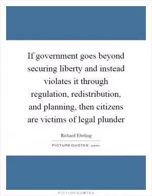 If government goes beyond securing liberty and instead violates it through regulation, redistribution, and planning, then citizens are victims of legal plunder Picture Quote #1