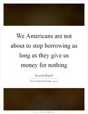 We Americans are not about to stop borrowing as long as they give us money for nothing Picture Quote #1