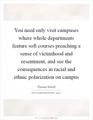 You need only visit campuses where whole departments feature soft courses preaching a sense of victimhood and resentment, and see the consequences in racial and ethnic polarization on campus Picture Quote #1