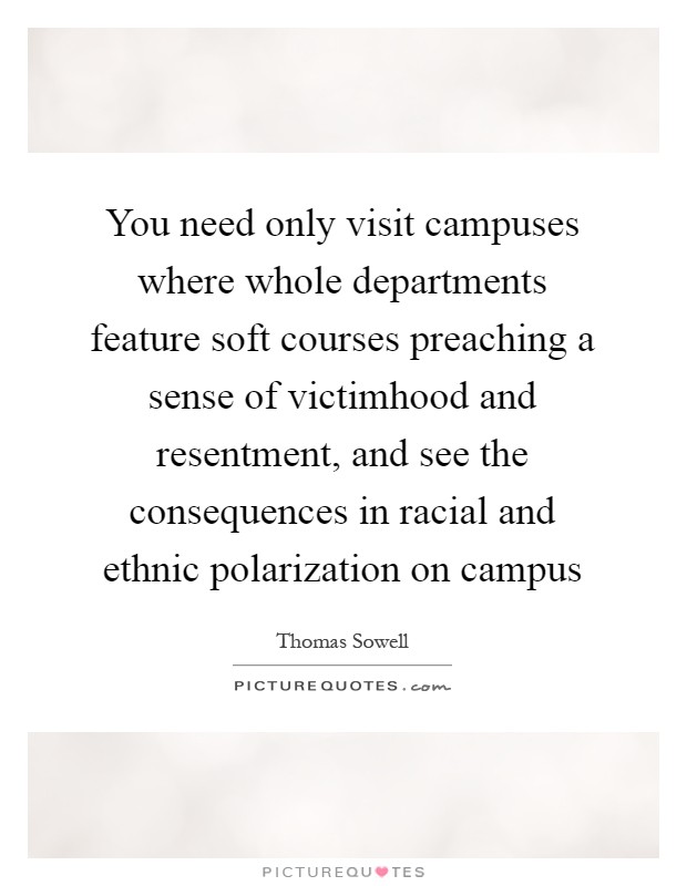 You need only visit campuses where whole departments feature soft courses preaching a sense of victimhood and resentment, and see the consequences in racial and ethnic polarization on campus Picture Quote #1