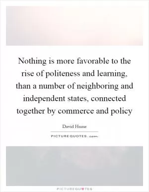 Nothing is more favorable to the rise of politeness and learning, than a number of neighboring and independent states, connected together by commerce and policy Picture Quote #1