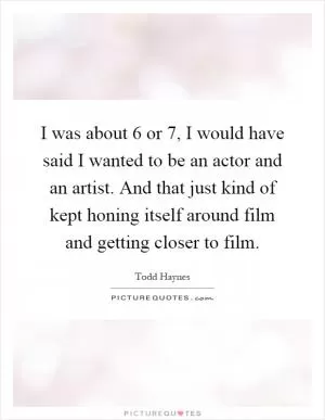 I was about 6 or 7, I would have said I wanted to be an actor and an artist. And that just kind of kept honing itself around film and getting closer to film Picture Quote #1