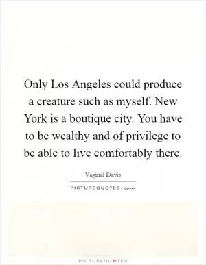 Only Los Angeles could produce a creature such as myself. New York is a boutique city. You have to be wealthy and of privilege to be able to live comfortably there Picture Quote #1