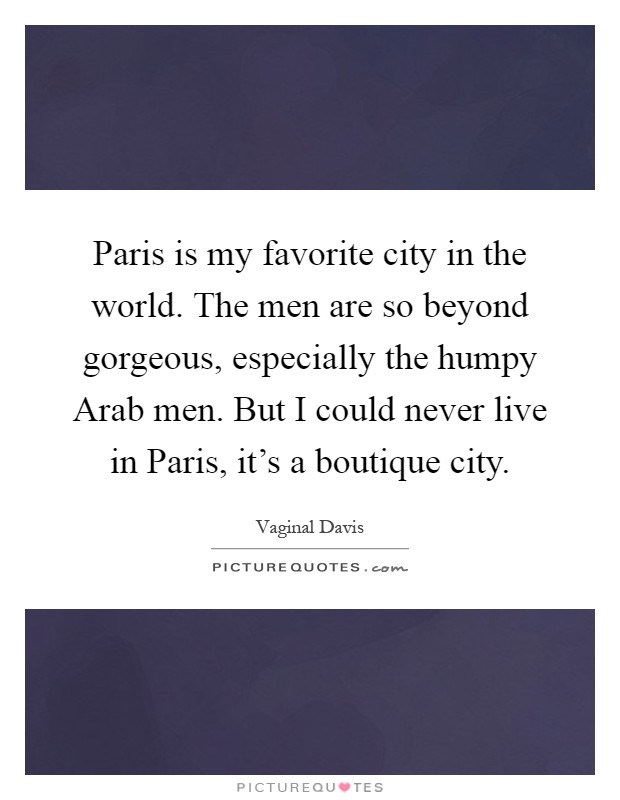 Paris is my favorite city in the world. The men are so beyond gorgeous, especially the humpy Arab men. But I could never live in Paris, it's a boutique city Picture Quote #1