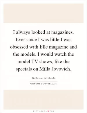 I always looked at magazines. Ever since I was little I was obsessed with Elle magazine and the models. I would watch the model TV shows, like the specials on Milla Jovovich Picture Quote #1