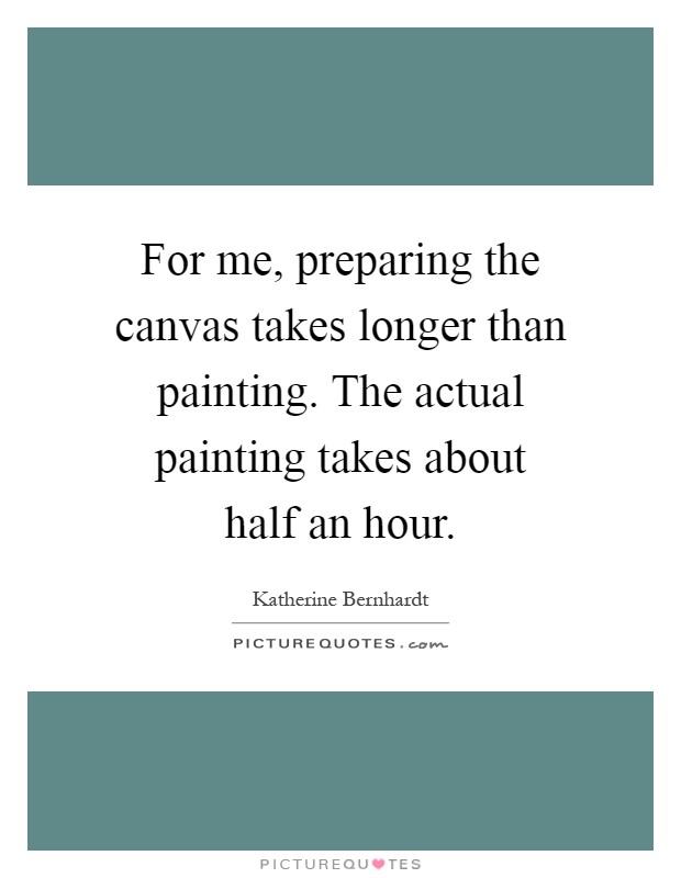 For me, preparing the canvas takes longer than painting. The actual painting takes about half an hour Picture Quote #1