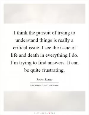 I think the pursuit of trying to understand things is really a critical issue. I see the issue of life and death in everything I do. I’m trying to find answers. It can be quite frustrating Picture Quote #1