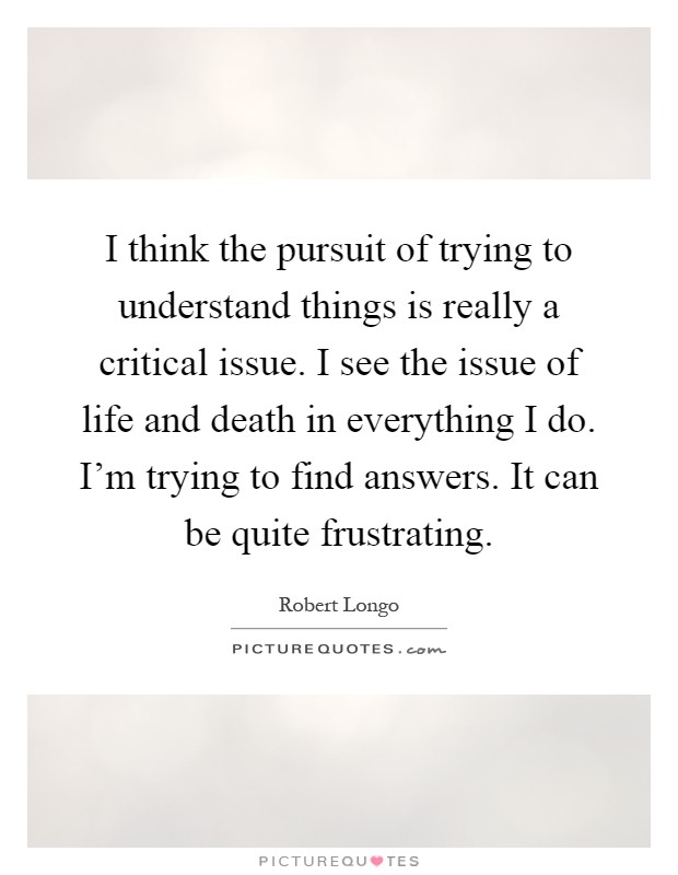 I think the pursuit of trying to understand things is really a critical issue. I see the issue of life and death in everything I do. I'm trying to find answers. It can be quite frustrating Picture Quote #1