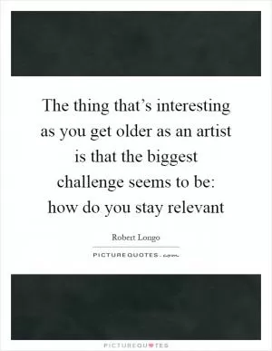 The thing that’s interesting as you get older as an artist is that the biggest challenge seems to be: how do you stay relevant Picture Quote #1