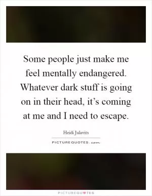 Some people just make me feel mentally endangered. Whatever dark stuff is going on in their head, it’s coming at me and I need to escape Picture Quote #1