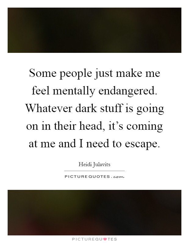Some people just make me feel mentally endangered. Whatever dark stuff is going on in their head, it's coming at me and I need to escape Picture Quote #1