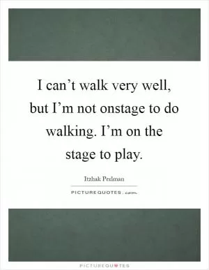I can’t walk very well, but I’m not onstage to do walking. I’m on the stage to play Picture Quote #1