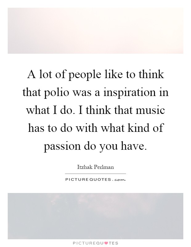 A lot of people like to think that polio was a inspiration in what I do. I think that music has to do with what kind of passion do you have Picture Quote #1