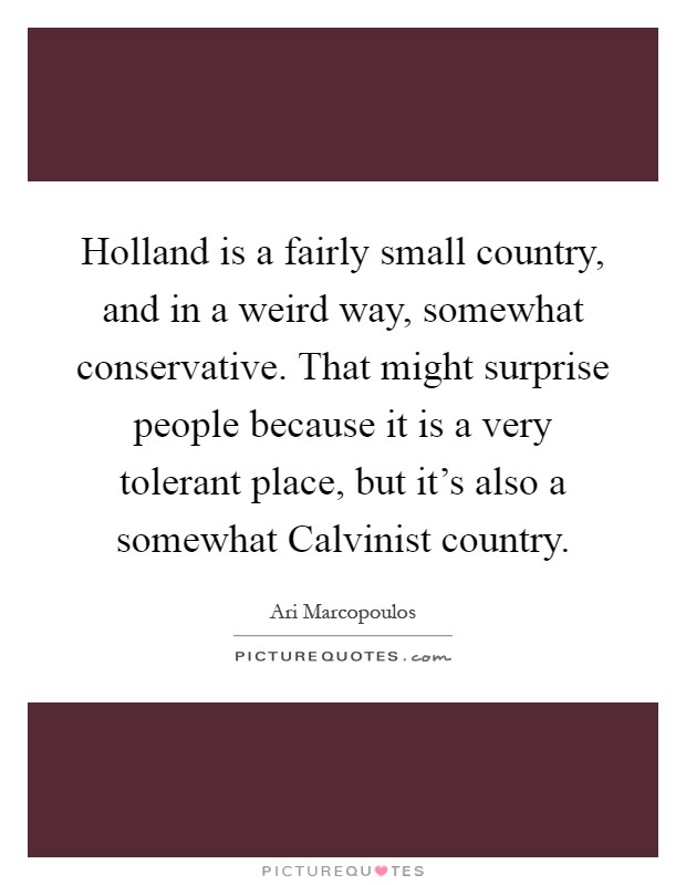Holland is a fairly small country, and in a weird way, somewhat conservative. That might surprise people because it is a very tolerant place, but it's also a somewhat Calvinist country Picture Quote #1