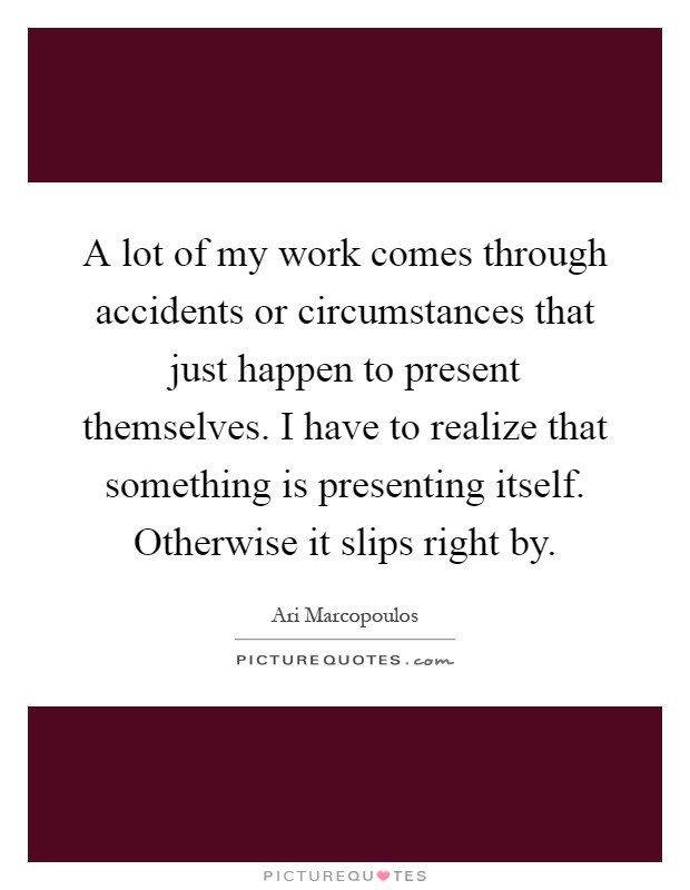 A lot of my work comes through accidents or circumstances that just happen to present themselves. I have to realize that something is presenting itself. Otherwise it slips right by Picture Quote #1