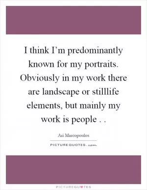 I think I’m predominantly known for my portraits. Obviously in my work there are landscape or stilllife elements, but mainly my work is people .  Picture Quote #1
