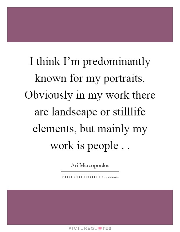 I think I'm predominantly known for my portraits. Obviously in my work there are landscape or stilllife elements, but mainly my work is people . Picture Quote #1