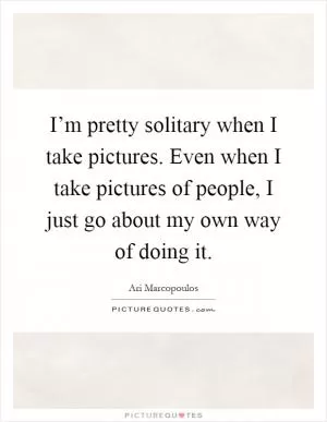 I’m pretty solitary when I take pictures. Even when I take pictures of people, I just go about my own way of doing it Picture Quote #1