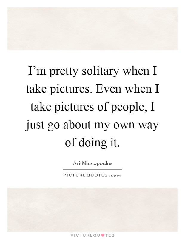 I'm pretty solitary when I take pictures. Even when I take pictures of people, I just go about my own way of doing it Picture Quote #1