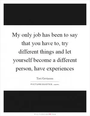 My only job has been to say that you have to, try different things and let yourself become a different person, have experiences Picture Quote #1