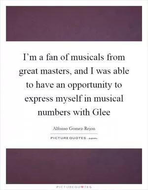 I’m a fan of musicals from great masters, and I was able to have an opportunity to express myself in musical numbers with Glee Picture Quote #1