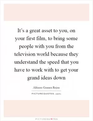 It’s a great asset to you, on your first film, to bring some people with you from the television world because they understand the speed that you have to work with to get your grand ideas down Picture Quote #1