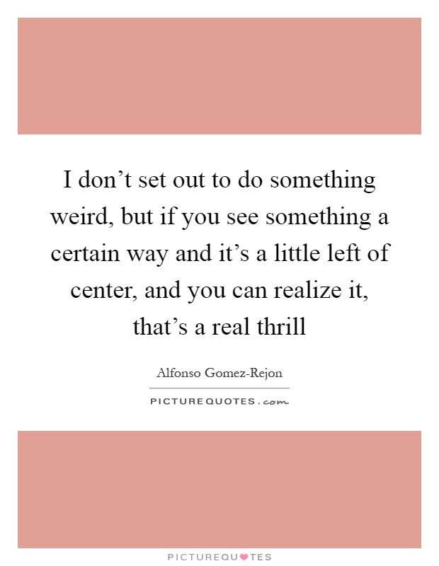 I don't set out to do something weird, but if you see something a certain way and it's a little left of center, and you can realize it, that's a real thrill Picture Quote #1
