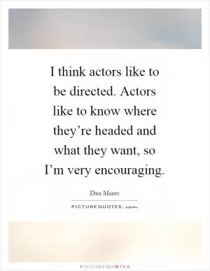 I think actors like to be directed. Actors like to know where they’re headed and what they want, so I’m very encouraging Picture Quote #1