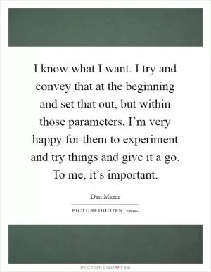 I know what I want. I try and convey that at the beginning and set that out, but within those parameters, I’m very happy for them to experiment and try things and give it a go. To me, it’s important Picture Quote #1