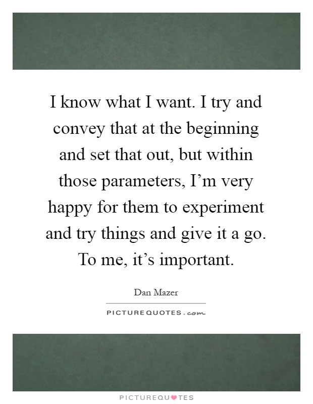 I know what I want. I try and convey that at the beginning and set that out, but within those parameters, I'm very happy for them to experiment and try things and give it a go. To me, it's important Picture Quote #1