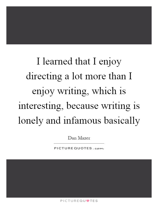 I learned that I enjoy directing a lot more than I enjoy writing, which is interesting, because writing is lonely and infamous basically Picture Quote #1