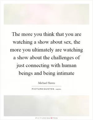 The more you think that you are watching a show about sex, the more you ultimately are watching a show about the challenges of just connecting with human beings and being intimate Picture Quote #1