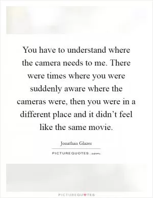 You have to understand where the camera needs to me. There were times where you were suddenly aware where the cameras were, then you were in a different place and it didn’t feel like the same movie Picture Quote #1