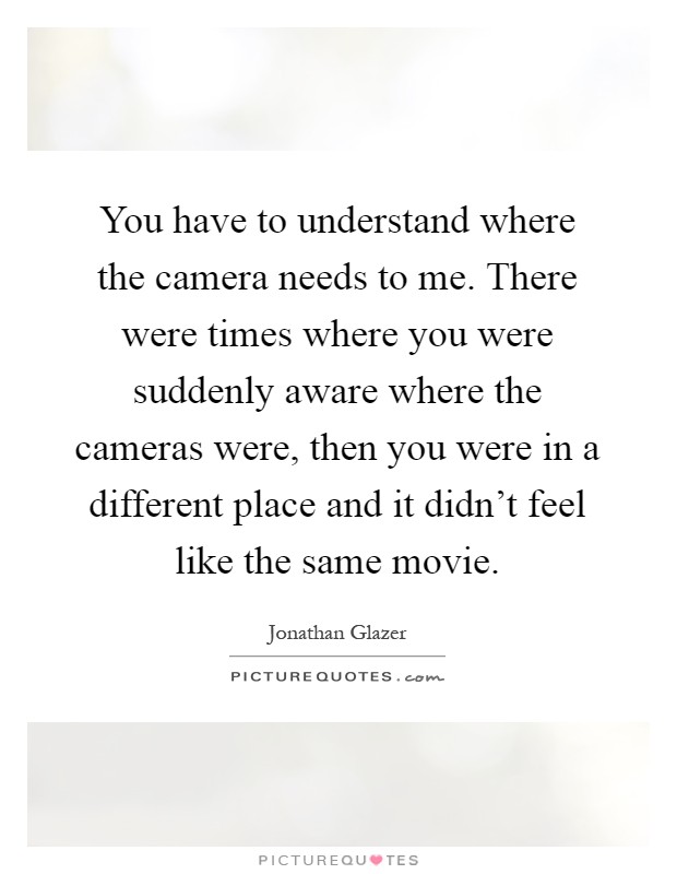 You have to understand where the camera needs to me. There were times where you were suddenly aware where the cameras were, then you were in a different place and it didn't feel like the same movie Picture Quote #1