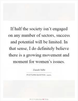 If half the society isn’t engaged on any number of sectors, success and potential will be limited. In that sense, I do definitely believe there is a growing movement and moment for women’s issues Picture Quote #1