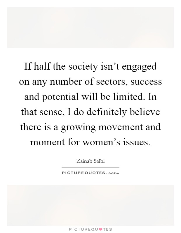 If half the society isn't engaged on any number of sectors, success and potential will be limited. In that sense, I do definitely believe there is a growing movement and moment for women's issues Picture Quote #1