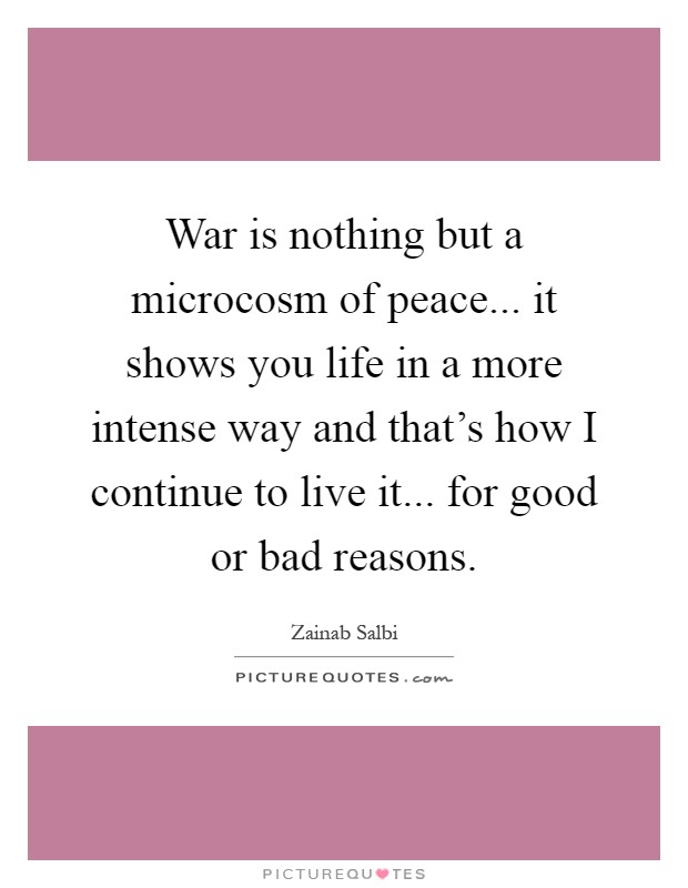 War is nothing but a microcosm of peace... it shows you life in a more intense way and that's how I continue to live it... for good or bad reasons Picture Quote #1