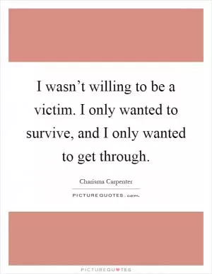 I wasn’t willing to be a victim. I only wanted to survive, and I only wanted to get through Picture Quote #1
