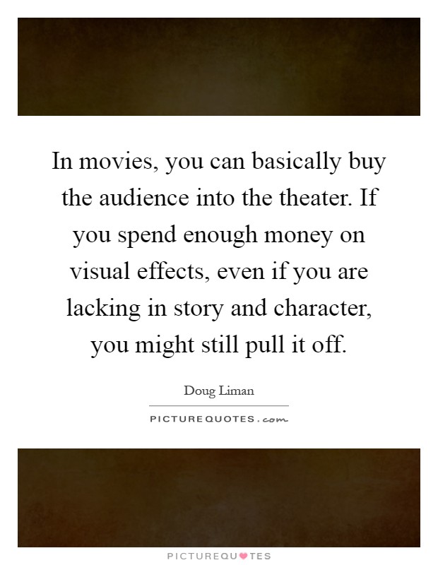 In movies, you can basically buy the audience into the theater. If you spend enough money on visual effects, even if you are lacking in story and character, you might still pull it off Picture Quote #1
