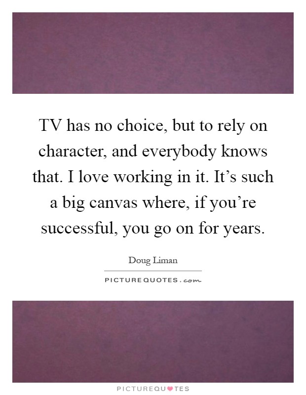 TV has no choice, but to rely on character, and everybody knows that. I love working in it. It's such a big canvas where, if you're successful, you go on for years Picture Quote #1